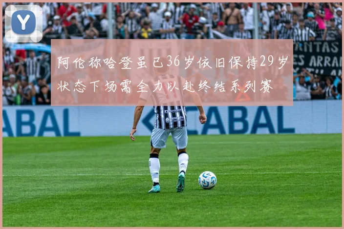 阿伦称哈登虽已36岁依旧保持29岁状态下场需全力以赴终结系列赛