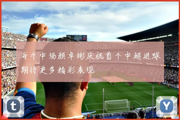 海牛中场颜卓彬庆祝首个中超进球期待更多精彩表现