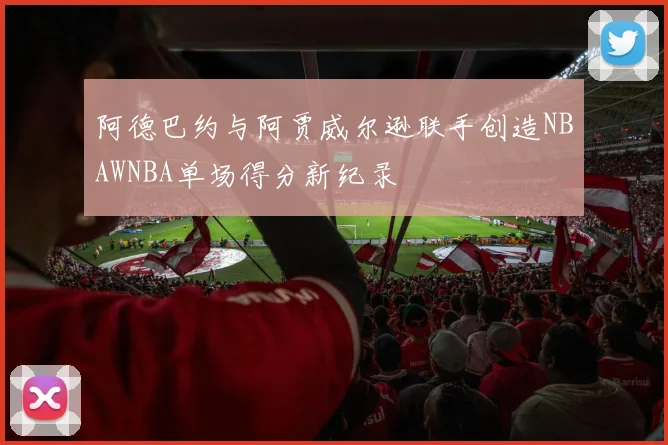 阿德巴约与阿贾威尔逊联手创造NBAWNBA单场得分新纪录