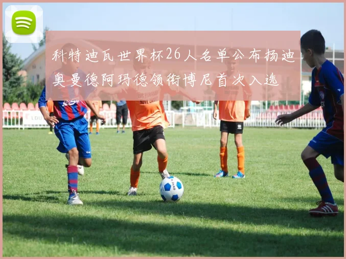 科特迪瓦世界杯26人名单公布扬迪奥曼德阿玛德领衔博尼首次入选