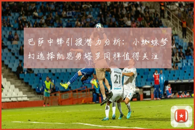 巴萨中锋引援潜力分析：小蜘蛛梦幻选择凯恩劳塔罗同样值得关注