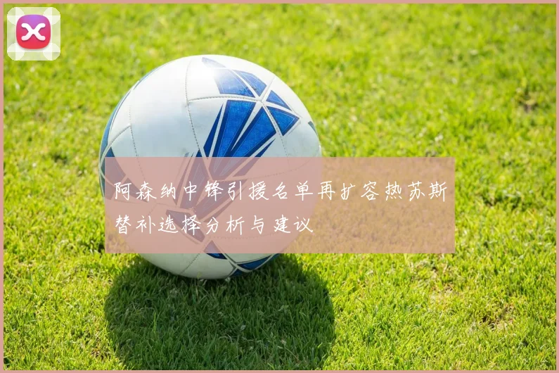 阿森纳中锋引援名单再扩容热苏斯替补选择分析与建议